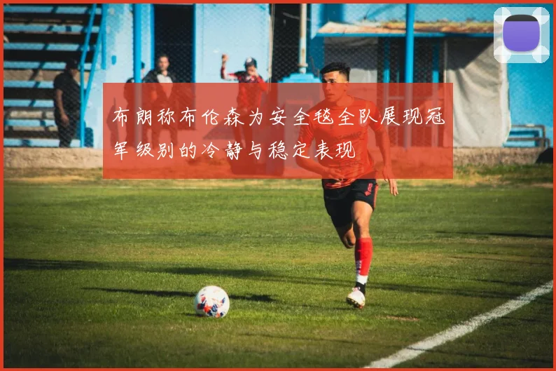 布朗称布伦森为安全毯全队展现冠军级别的冷静与稳定表现