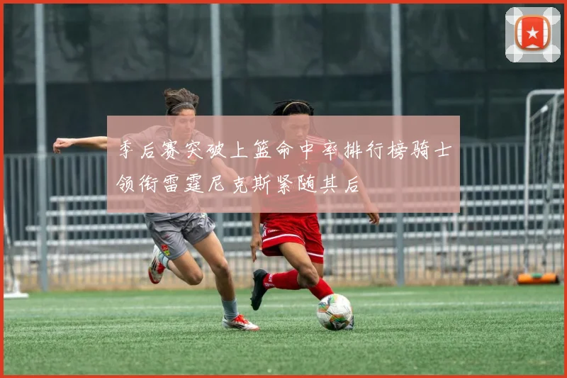 季后赛突破上篮命中率排行榜骑士领衔雷霆尼克斯紧随其后