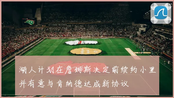 湖人计划在詹姆斯决定前续约小里并有意与肯纳德达成新协议