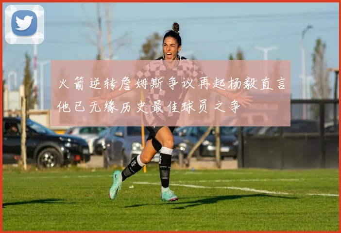 火箭逆转詹姆斯争议再起杨毅直言他已无缘历史最佳球员之争