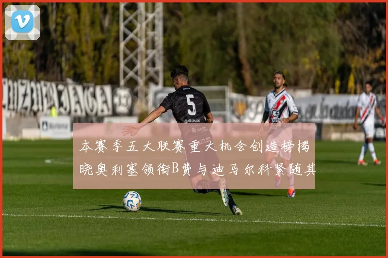 本赛季五大联赛重大机会创造榜揭晓奥利塞领衔B费与迪马尔科紧随其后