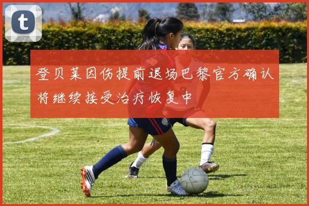 登贝莱因伤提前退场巴黎官方确认将继续接受治疗恢复中