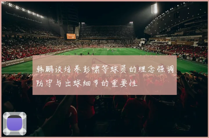 韩鹏谈培养彭啸等球员的理念强调防守与出球细节的重要性