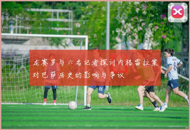龙赛罗与六名记者探讨内格雷拉案对巴萨历史的影响与争议