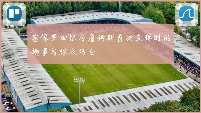富保罗回忆与詹姆斯首次交锋时的趣事与球衣巧合