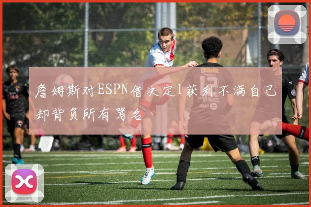 詹姆斯对ESPN借决定1获利不满自己却背负所有骂名