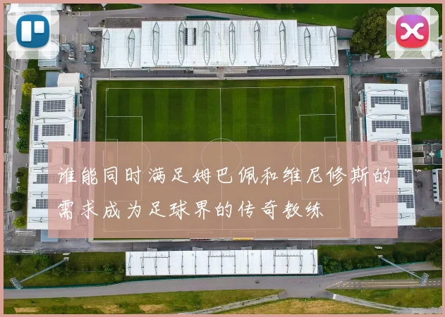 谁能同时满足姆巴佩和维尼修斯的需求成为足球界的传奇教练