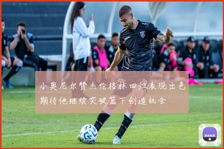 小奥尼尔赞杰伦格林回归表现出色期待他继续突破篮下创造机会
