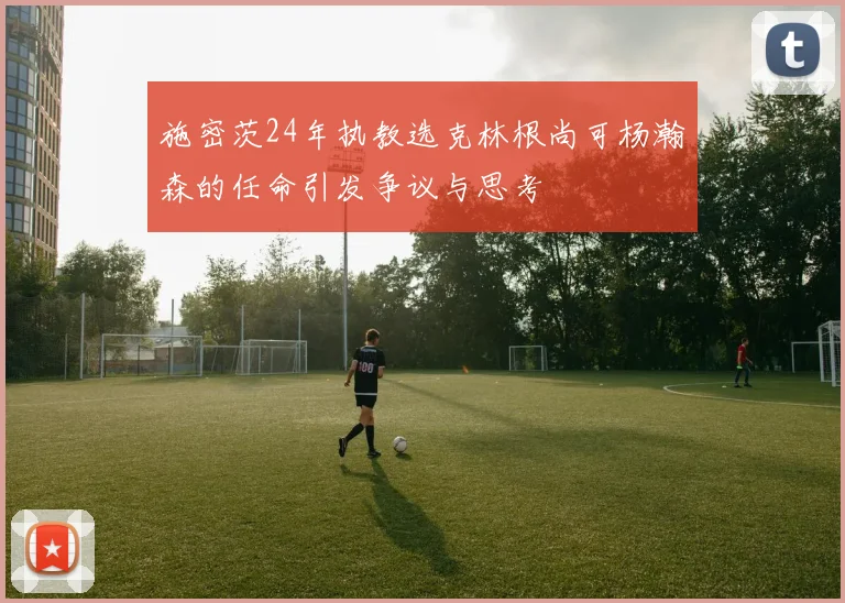 施密茨24年执教选克林根尚可杨瀚森的任命引发争议与思考