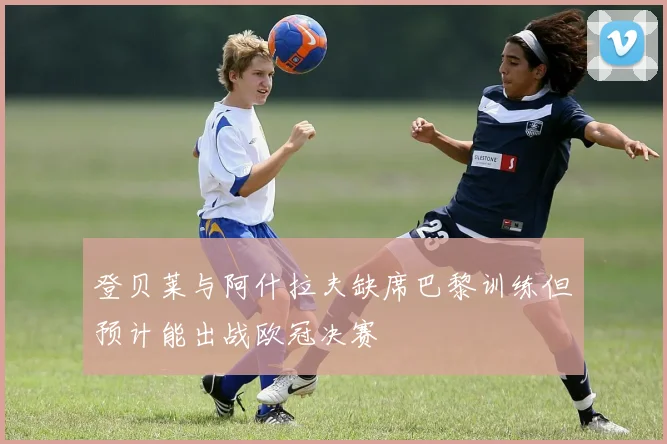 登贝莱与阿什拉夫缺席巴黎训练但预计能出战欧冠决赛