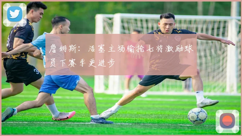 詹姆斯：活塞主场输抢七将激励球员下赛季更进步