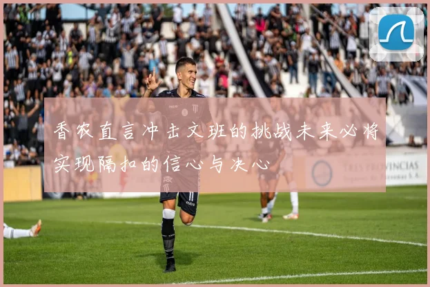 香农直言冲击文班的挑战未来必将实现隔扣的信心与决心