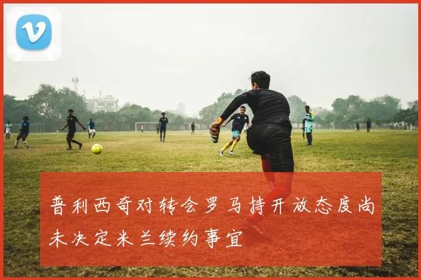 普利西奇对转会罗马持开放态度尚未决定米兰续约事宜