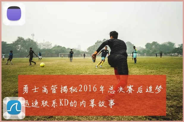 勇士高管揭秘2016年总决赛后追梦迅速联系KD的内幕故事