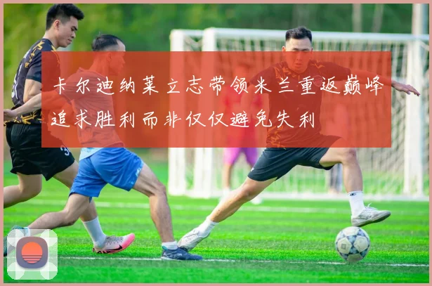卡尔迪纳莱立志带领米兰重返巅峰追求胜利而非仅仅避免失利