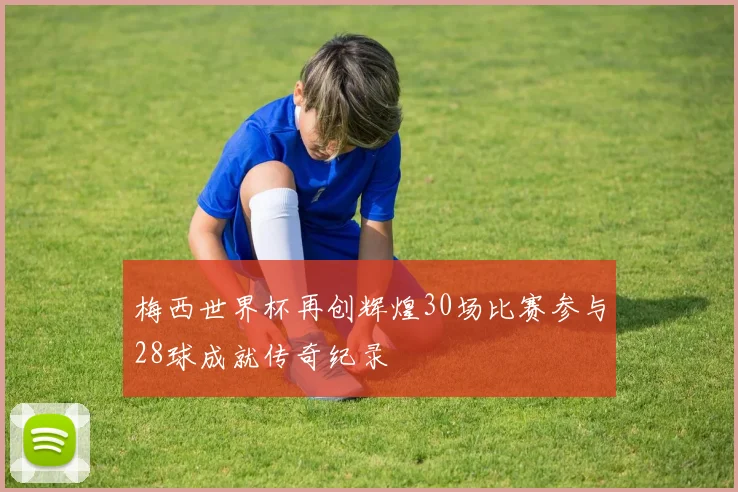 梅西世界杯再创辉煌30场比赛参与28球成就传奇纪录