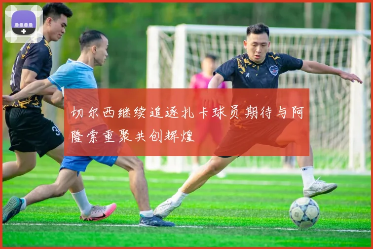 切尔西继续追逐扎卡球员期待与阿隆索重聚共创辉煌
